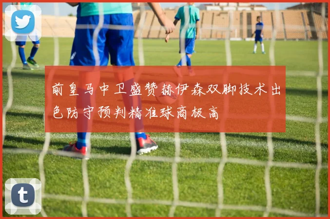 前皇马中卫盛赞赫伊森双脚技术出色防守预判精准球商极高
