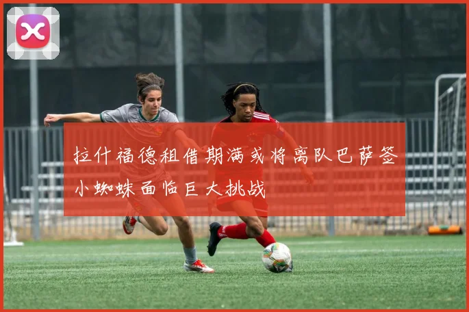 拉什福德租借期满或将离队巴萨签小蜘蛛面临巨大挑战
