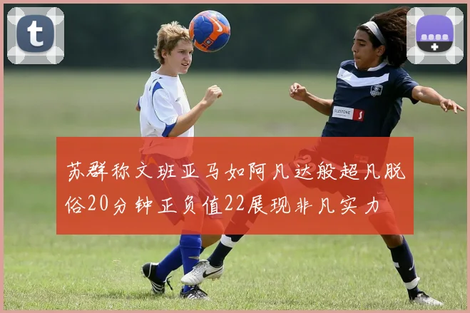 苏群称文班亚马如阿凡达般超凡脱俗20分钟正负值22展现非凡实力