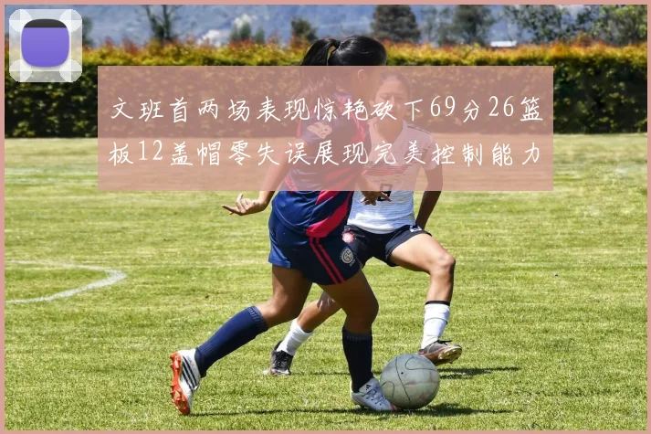 文班首两场表现惊艳砍下69分26篮板12盖帽零失误展现完美控制能力