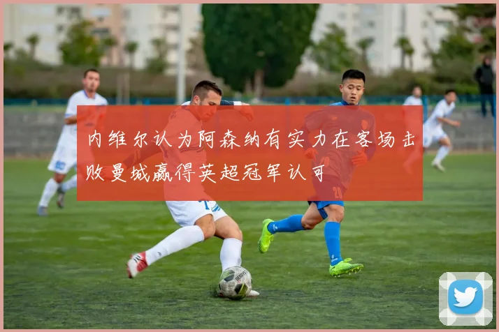 内维尔认为阿森纳有实力在客场击败曼城赢得英超冠军认可