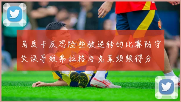 乌度卡反思险些被逆转的比赛防守失误导致弗拉格与克莱频频得分