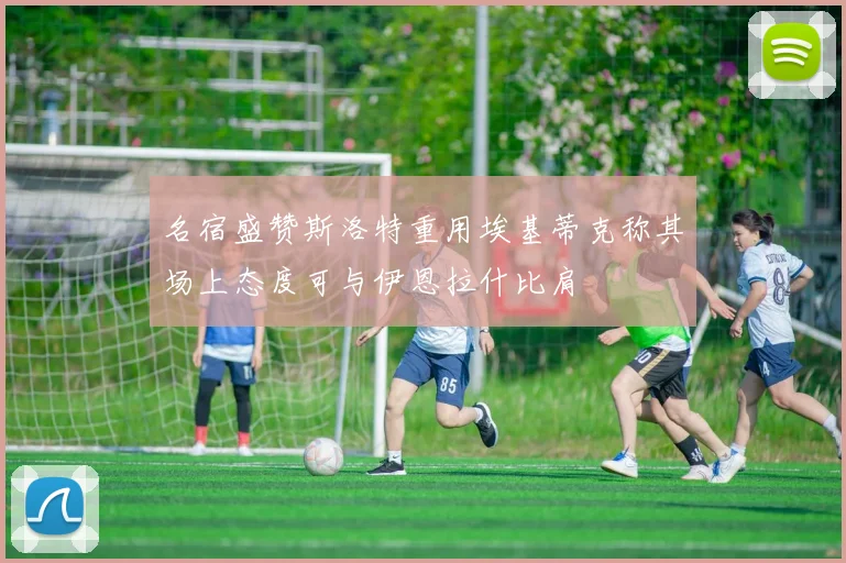名宿盛赞斯洛特重用埃基蒂克称其场上态度可与伊恩拉什比肩