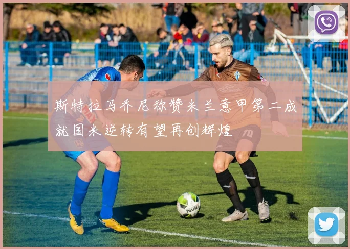 斯特拉马乔尼称赞米兰意甲第二成就国米逆转有望再创辉煌