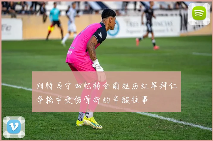 利特马宁回忆转会前经历红军拜仁争抢中受伤骨折的辛酸往事