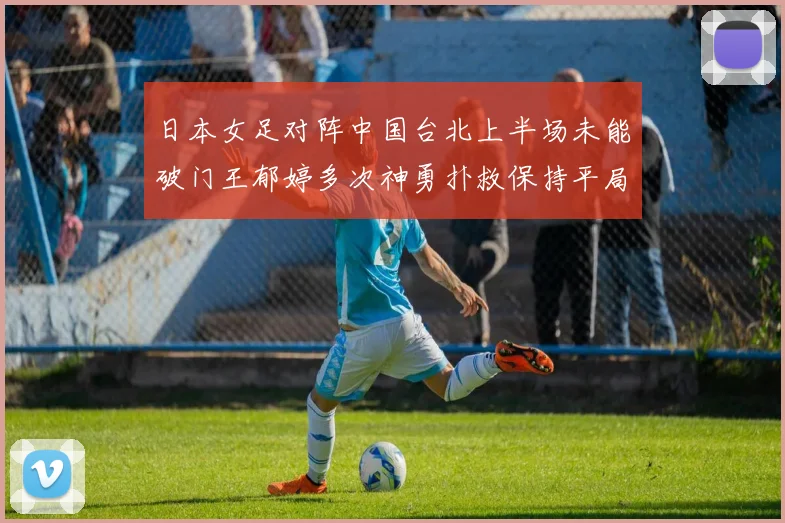 日本女足对阵中国台北上半场未能破门王郁婷多次神勇扑救保持平局