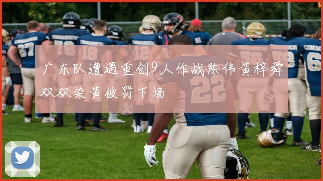 广东队遭遇重创9人作战陈伟黄梓舜双双染黄被罚下场