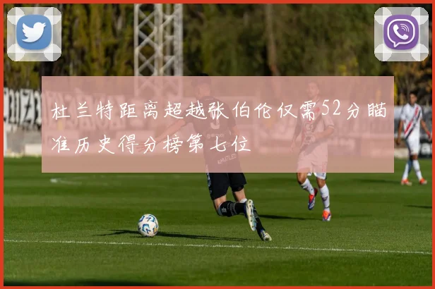 杜兰特距离超越张伯伦仅需52分瞄准历史得分榜第七位