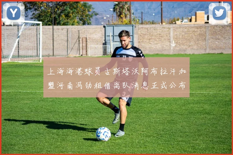 上海海港球员古斯塔沃阿布拉汗加盟河南冯劲租借离队消息正式公布