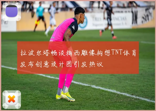 拉波尔塔畅谈梅西雕像构想TNT体育发布创意设计图引发热议