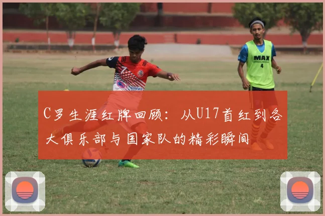 C罗生涯红牌回顾：从U17首红到各大俱乐部与国家队的精彩瞬间