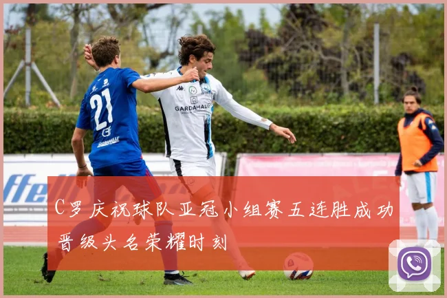 C罗庆祝球队亚冠小组赛五连胜成功晋级头名荣耀时刻