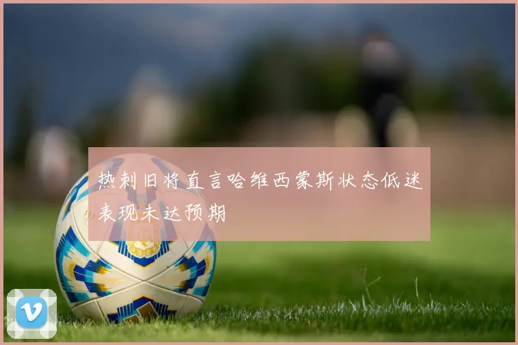 热刺旧将直言哈维西蒙斯状态低迷表现未达预期