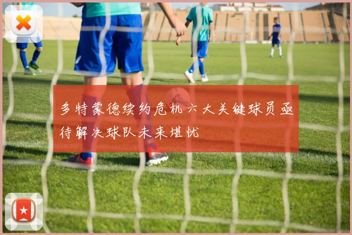 多特蒙德续约危机六大关键球员亟待解决球队未来堪忧