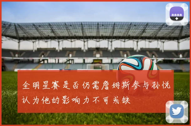 全明星赛是否仍需詹姆斯参与孙悦认为他的影响力不可或缺