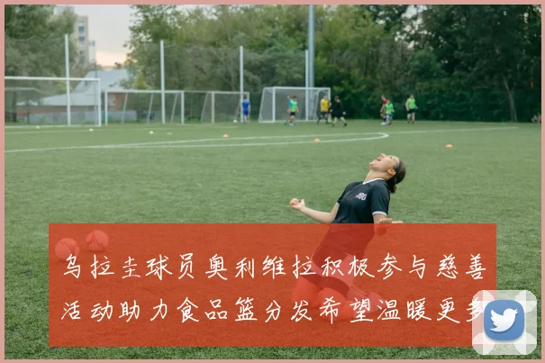 乌拉圭球员奥利维拉积极参与慈善活动助力食品篮分发希望温暖更多需要帮助的人