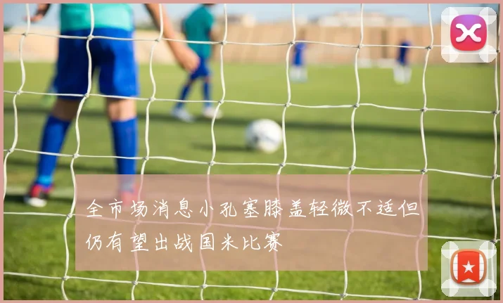 全市场消息小孔塞膝盖轻微不适但仍有望出战国米比赛