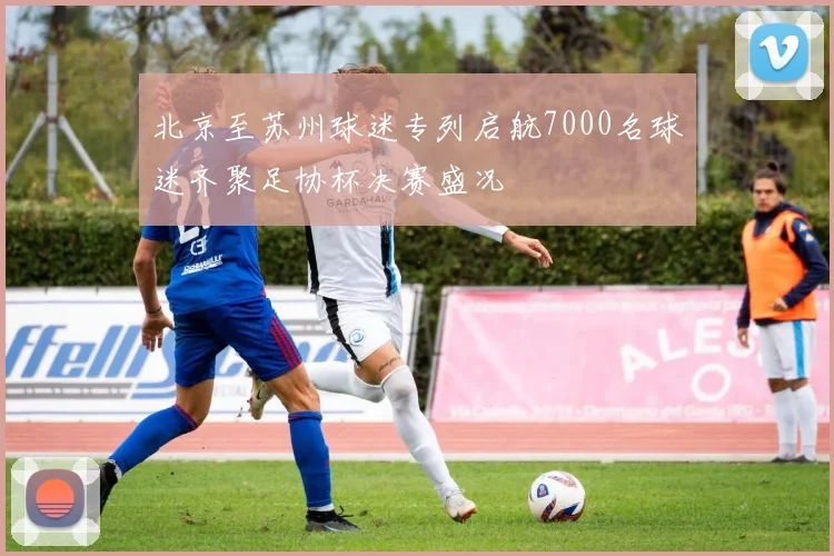 北京至苏州球迷专列启航7000名球迷齐聚足协杯决赛盛况