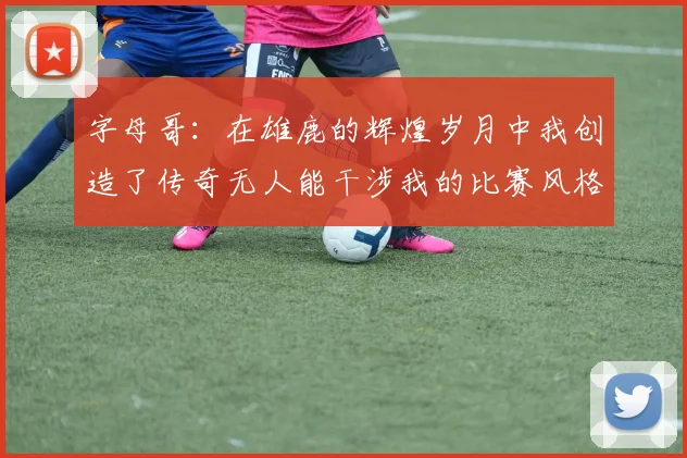 字母哥：在雄鹿的辉煌岁月中我创造了传奇无人能干涉我的比赛风格