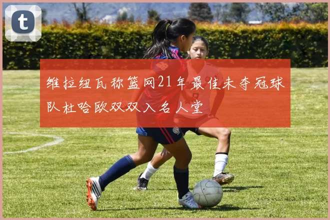 维拉纽瓦称篮网21年最佳未夺冠球队杜哈欧双双入名人堂