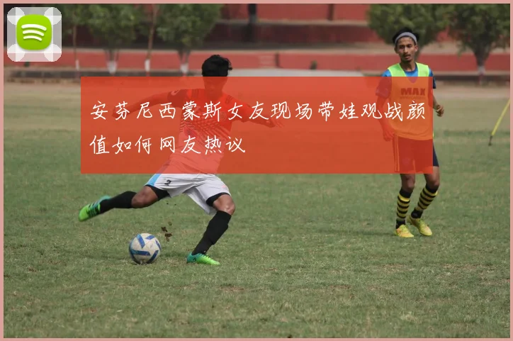 安芬尼西蒙斯女友现场带娃观战颜值如何网友热议