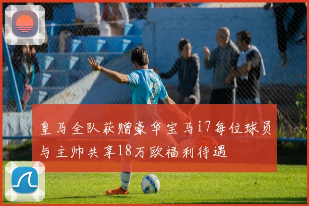 皇马全队获赠豪华宝马i7每位球员与主帅共享18万欧福利待遇