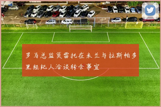 罗马总监莫雷托在米兰与拉斯帕多里经纪人洽谈转会事宜