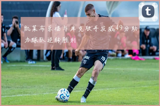 凯莱布乐福与库克联手发威49分助力球队逆转胜利