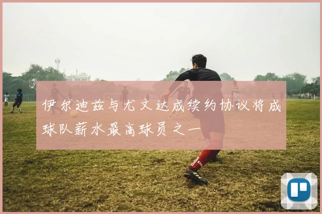伊尔迪兹与尤文达成续约协议将成球队薪水最高球员之一