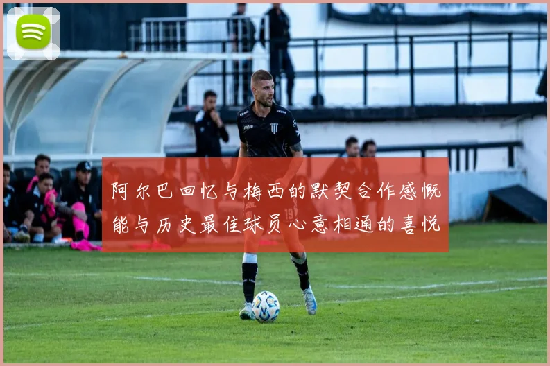 阿尔巴回忆与梅西的默契合作感慨能与历史最佳球员心意相通的喜悦