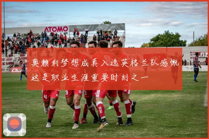 奥赖利梦想成真入选英格兰队感慨这是职业生涯重要时刻之一