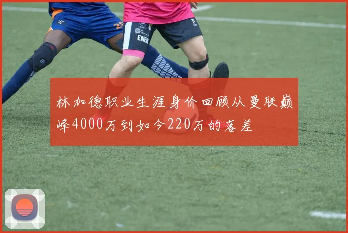 林加德职业生涯身价回顾从曼联巅峰4000万到如今220万的落差