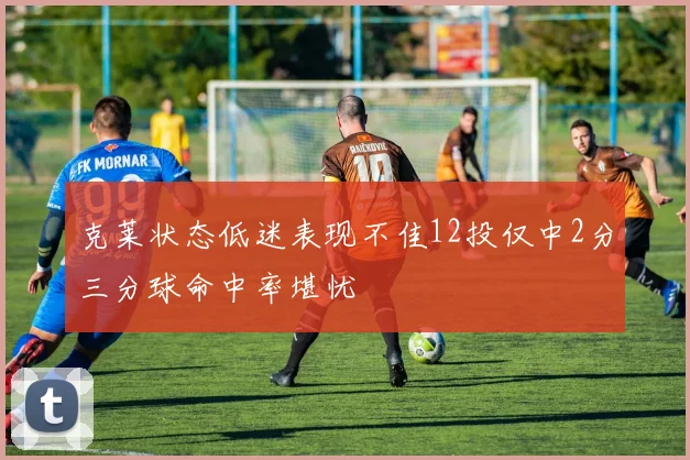 克莱状态低迷表现不佳12投仅中2分三分球命中率堪忧