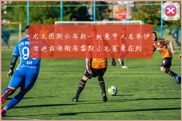 尤文图斯公布新一轮意甲大名单伊尔迪兹领衔布雷默小孔塞桑在列