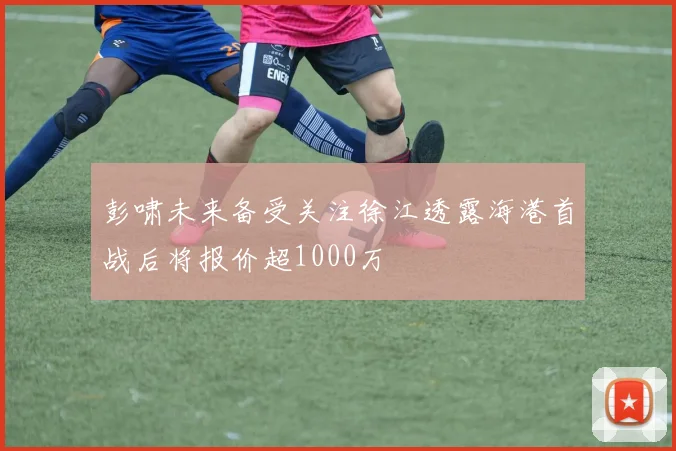 彭啸未来备受关注徐江透露海港首战后将报价超1000万